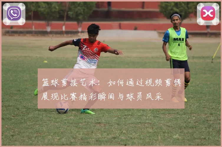 篮球剪接艺术：如何通过视频剪辑展现比赛精彩瞬间与球员风采