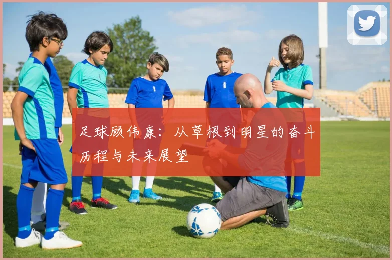 足球顾伟康：从草根到明星的奋斗历程与未来展望