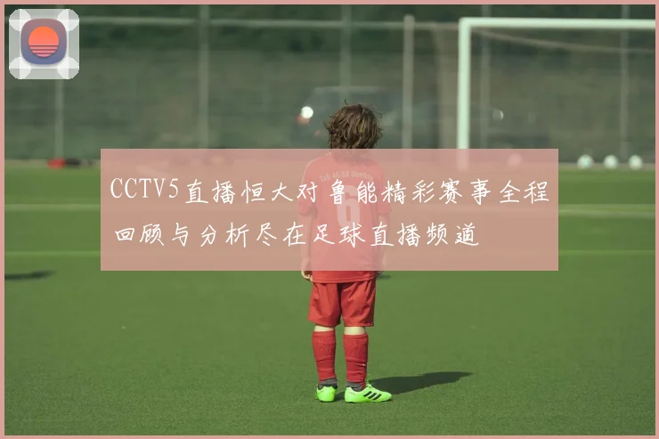 CCTV5直播恒大对鲁能精彩赛事全程回顾与分析尽在足球直播频道