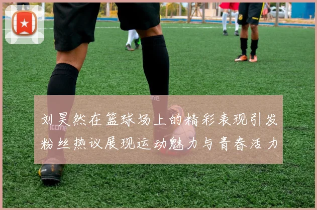 刘昊然在篮球场上的精彩表现引发粉丝热议展现运动魅力与青春活力