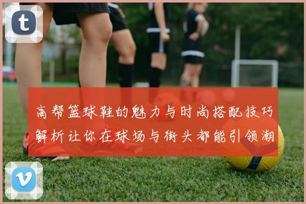 高帮篮球鞋的魅力与时尚搭配技巧解析让你在球场与街头都能引领潮流