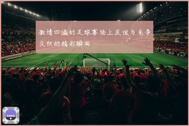 激情四溢的足球赛场上友谊与竞争交织的精彩瞬间
