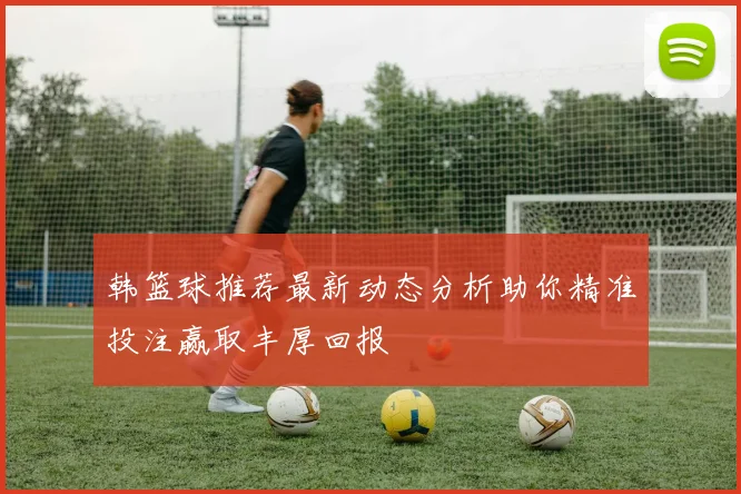 韩篮球推荐最新动态分析助你精准投注赢取丰厚回报