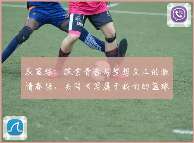 辰篮球：探索青春与梦想交汇的激情赛场，共同书写属于我们的篮球故事